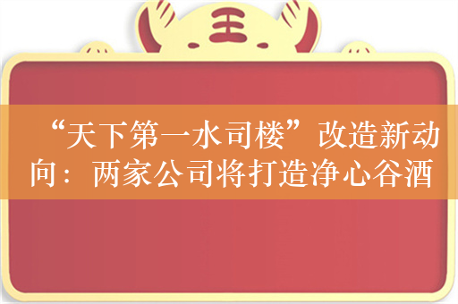 “天下第一水司楼”改造新动向：两家公司将打造净心谷酒店和景区业态