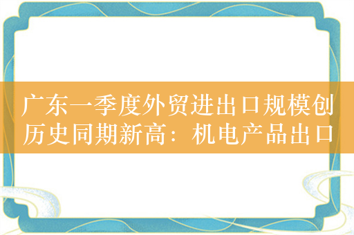 广东一季度外贸进出口规模创历史同期新高：机电产品出口占比大，集成电路进口等通关提速