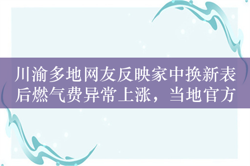 川渝多地网友反映家中换新表后燃气费异常上涨，当地官方回应