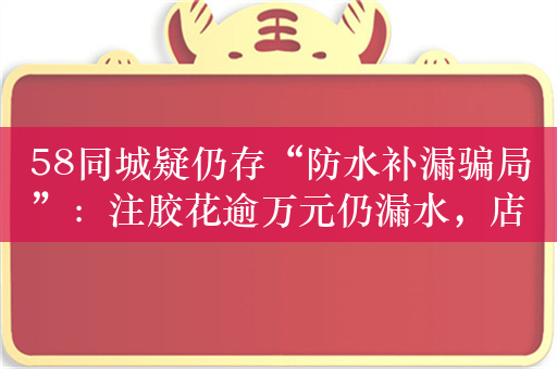 58同城疑仍存“防水补漏骗局”：注胶花逾万元仍漏水，店铺拒退全款