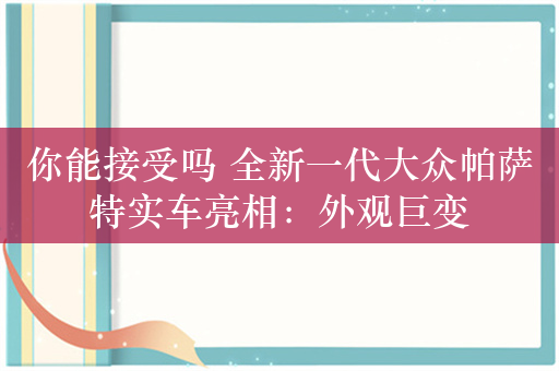 你能接受吗 全新一代大众帕萨特实车亮相：外观巨变