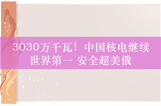 3030万千瓦！中国核电继续世界第一 安全超美俄