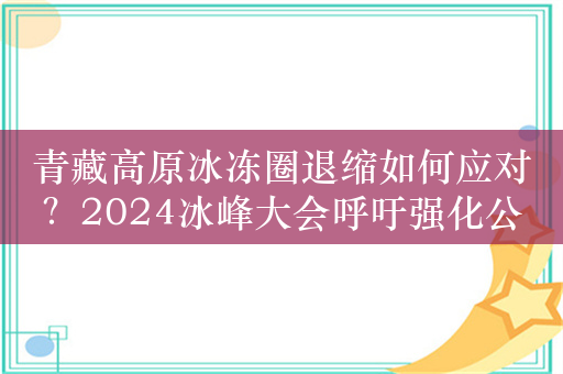 青藏高原冰冻圈退缩如何应对？2024冰峰大会呼吁强化公民认知