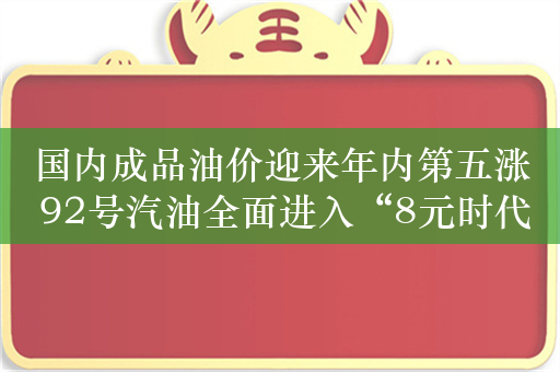 国内成品油价迎来年内第五涨 92号汽油全面进入“8元时代”