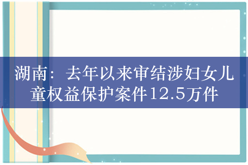 湖南：去年以来审结涉妇女儿童权益保护案件12.5万件