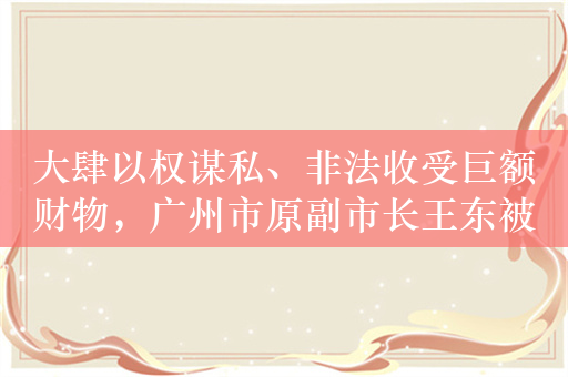 大肆以权谋私、非法收受巨额财物，广州市原副市长王东被开除公职