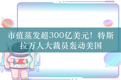 市值蒸发超300亿美元！特斯拉万人大裁员轰动美国