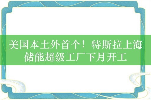 美国本土外首个！特斯拉上海储能超级工厂下月开工