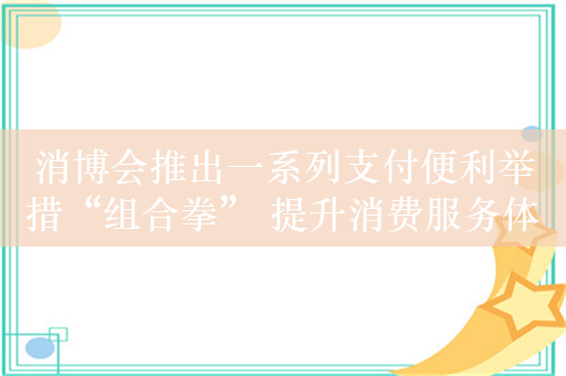 消博会推出一系列支付便利举措“组合拳” 提升消费服务体验