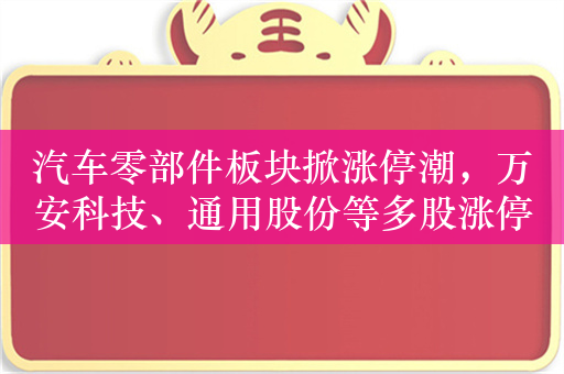 汽车零部件板块掀涨停潮，万安科技、通用股份等多股涨停