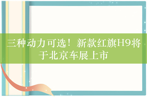 三种动力可选！新款红旗H9将于北京车展上市