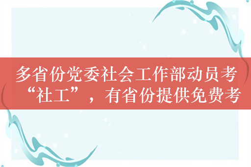 多省份党委社会工作部动员考“社工”，有省份提供免费考前培训