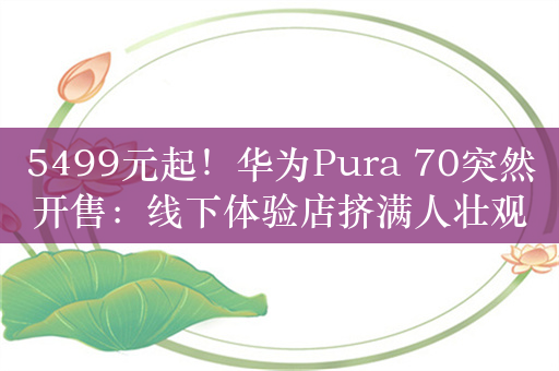 5499元起！华为Pura 70突然开售：线下体验店挤满人壮观 线上抢不到