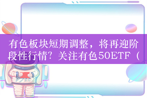 有色板块短期调整，将再迎阶段性行情？关注有色50ETF（516650）投资机会