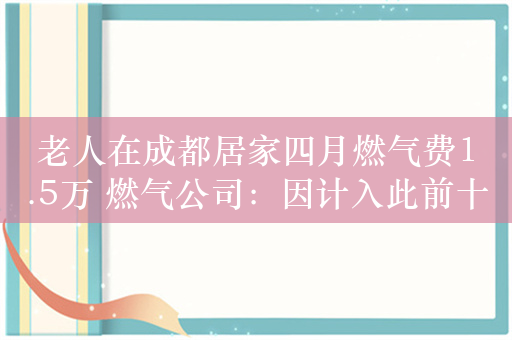 老人在成都居家四月燃气费1.5万 燃气公司：因计入此前十年滞后气量