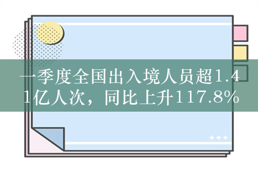 一季度全国出入境人员超1.41亿人次，同比上升117.8%