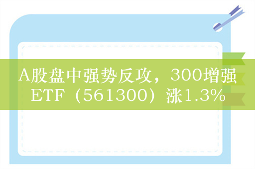 A股盘中强势反攻，300增强ETF（561300）涨1.3%