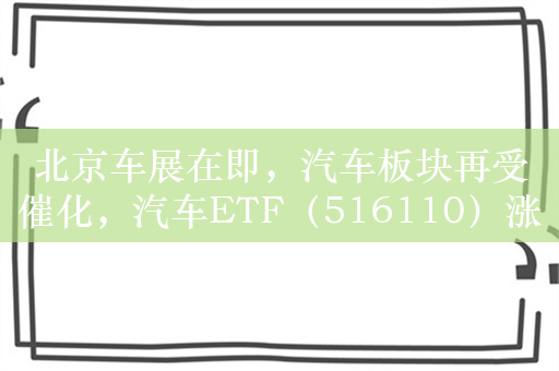 北京车展在即，汽车板块再受催化，汽车ETF（516110）涨1.3%，盘中溢价交易