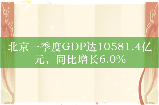 北京一季度GDP达10581.4亿元，同比增长6.0%