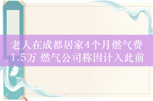 老人在成都居家4个月燃气费1.5万 燃气公司称因计入此前十年滞后气量