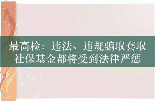 最高检：违法、违规骗取套取社保基金都将受到法律严惩