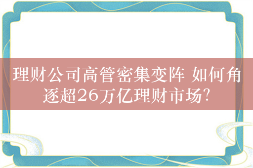 理财公司高管密集变阵 如何角逐超26万亿理财市场？