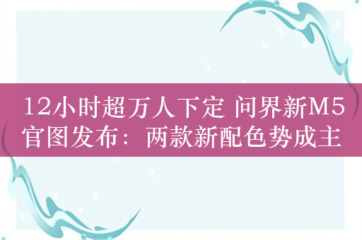 12小时超万人下定 问界新M5官图发布：两款新配色势成主流