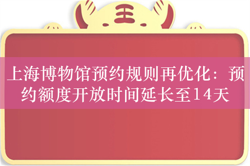 上海博物馆预约规则再优化：预约额度开放时间延长至14天