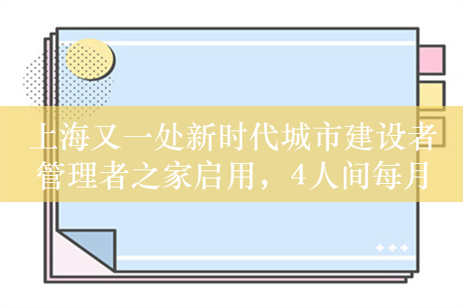 上海又一处新时代城市建设者管理者之家启用，4人间每月床位费700元