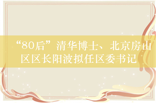 “80后”清华博士、北京房山区区长阳波拟任区委书记