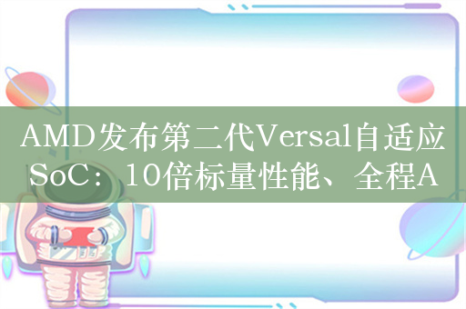 AMD发布第二代Versal自适应SoC：10倍标量性能、全程AI加速