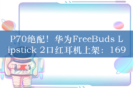 P70绝配！华为FreeBuds Lipstick 2口红耳机上架：1699元