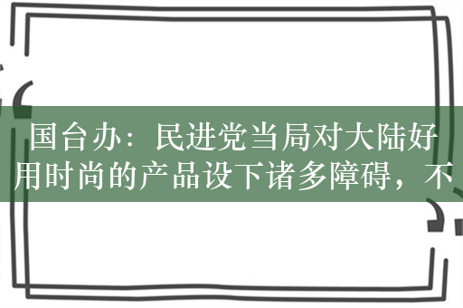 国台办：民进党当局对大陆好用时尚的产品设下诸多障碍，不得民心