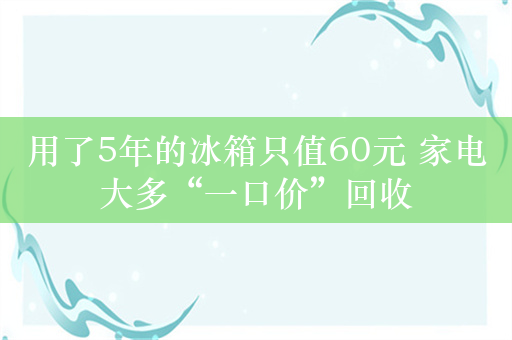 用了5年的冰箱只值60元 家电大多“一口价”回收