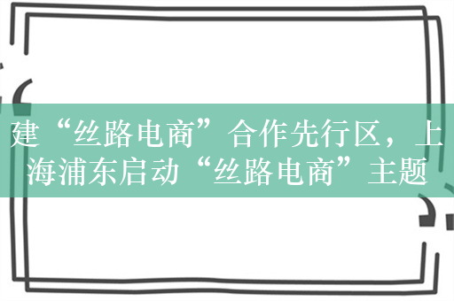 建“丝路电商”合作先行区，上海浦东启动“丝路电商”主题季