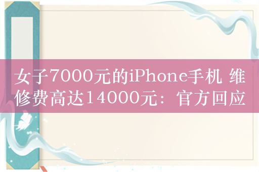 女子7000元的iPhone手机 维修费高达14000元：官方回应已立案调查