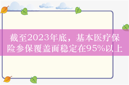 截至2023年底，基本医疗保险参保覆盖面稳定在95%以上