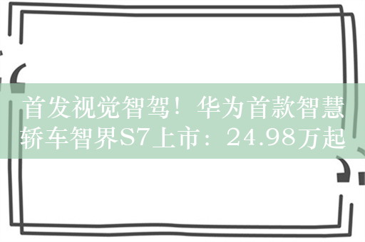 首发视觉智驾！华为首款智慧轿车智界S7上市：24.98万起