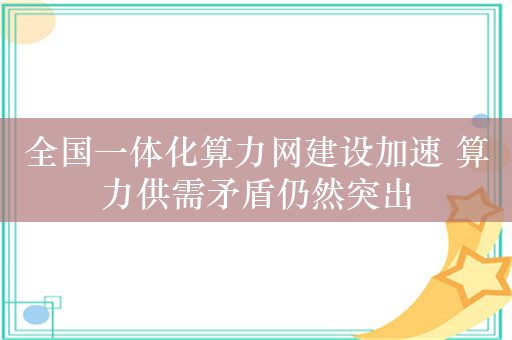 全国一体化算力网建设加速 算力供需矛盾仍然突出