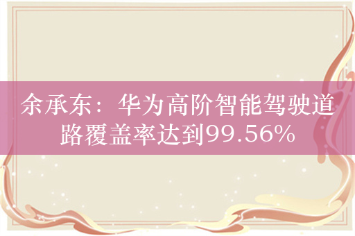 余承东：华为高阶智能驾驶道路覆盖率达到99.56%