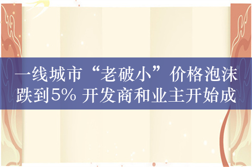 一线城市“老破小”价格泡沫跌到5% 开发商和业主开始成为竞争对手