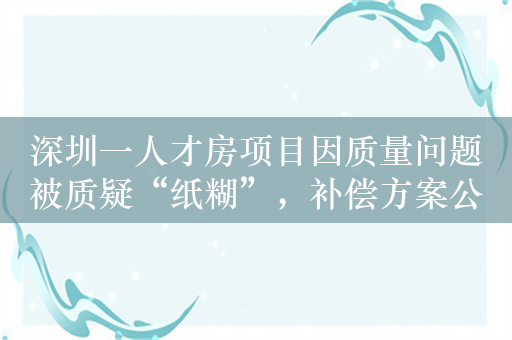 深圳一人才房项目因质量问题被质疑“纸糊”，补偿方案公布