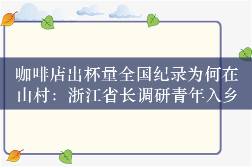 咖啡店出杯量全国纪录为何在山村：浙江省长调研青年入乡发展