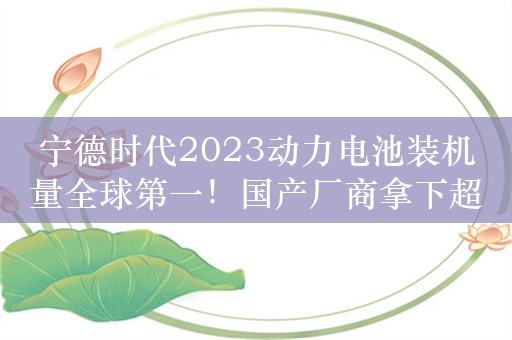 宁德时代2023动力电池装机量全球第一！国产厂商拿下超2/3份额