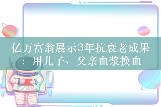 亿万富翁展示3年抗衰老成果：用儿子、父亲血浆换血