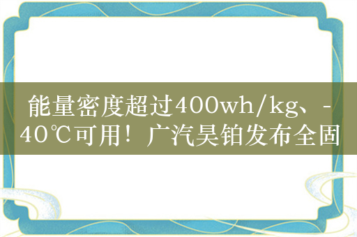 能量密度超过400wh/kg、-40℃可用！广汽昊铂发布全固态电池