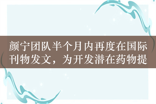 颜宁团队半个月内再度在国际刊物发文，为开发潜在药物提供机会