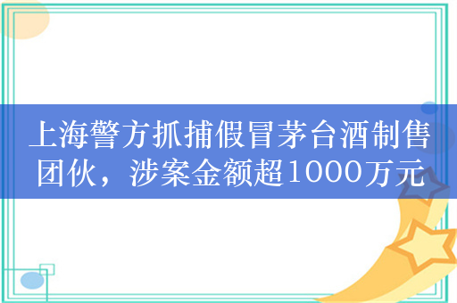 上海警方抓捕假冒茅台酒制售团伙，涉案金额超1000万元