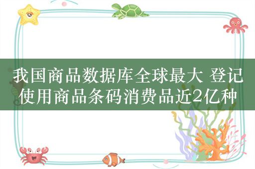 我国商品数据库全球最大 登记使用商品条码消费品近2亿种