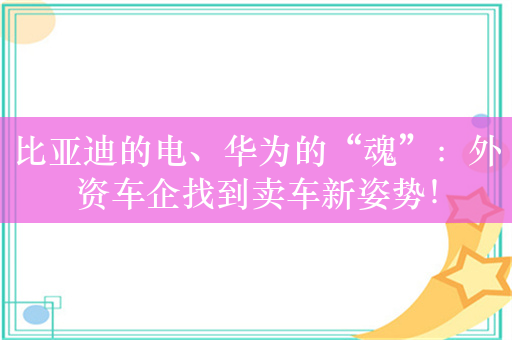 比亚迪的电、华为的“魂”：外资车企找到卖车新姿势！